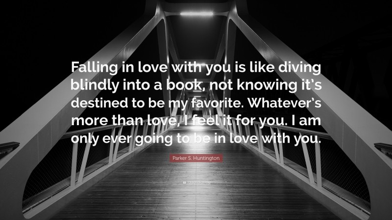 Parker S. Huntington Quote: “Falling in love with you is like diving blindly into a book, not knowing it’s destined to be my favorite. Whatever’s more than love, I feel it for you. I am only ever going to be in love with you.”