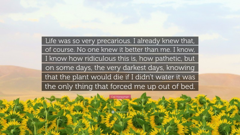 Gail Honeyman Quote: “Life was so very precarious. I already knew that, of course. No one knew it better than me. I know, I know how ridiculous this is, how pathetic, but on some days, the very darkest days, knowing that the plant would die if I didn’t water it was the only thing that forced me up out of bed.”