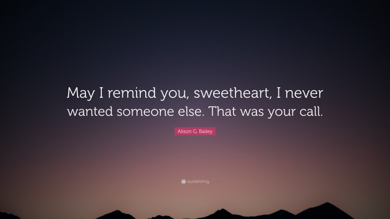 Alison G. Bailey Quote: “May I remind you, sweetheart, I never wanted someone else. That was your call.”