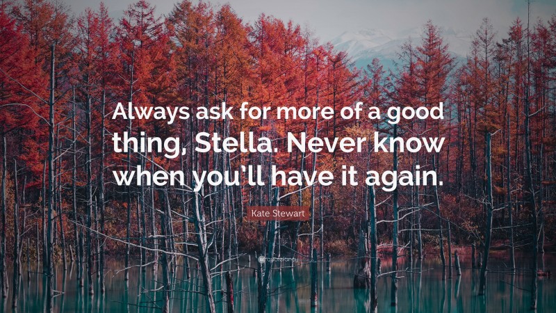 Kate Stewart Quote: “Always ask for more of a good thing, Stella. Never know when you’ll have it again.”