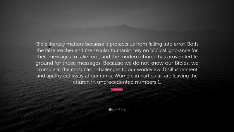 Jen Wilkin Quote: “Bible literacy matters because it protects us from falling into error. Both the false teacher and the secular humanist rely on biblical ignorance for their messages to take root, and the modern church has proven fertile ground for those messages. Because we do not know our Bibles, we crumble at the most basic challenges to our worldview. Disillusionment and apathy eat away at our ranks. Women, in particular, are leaving the church in unprecedented numbers.1.”
