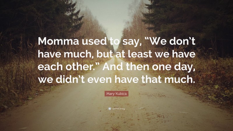 Mary Kubica Quote: “Momma used to say, “We don’t have much, but at least we have each other.” And then one day, we didn’t even have that much.”