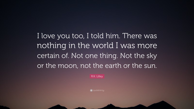 R.K. Lilley Quote: “I love you too, I told him. There was nothing in the world I was more certain of. Not one thing. Not the sky or the moon, not the earth or the sun.”