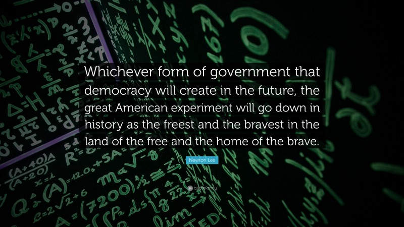 Newton Lee Quote: “Whichever form of government that democracy will create in the future, the great American experiment will go down in history as the freest and the bravest in the land of the free and the home of the brave.”