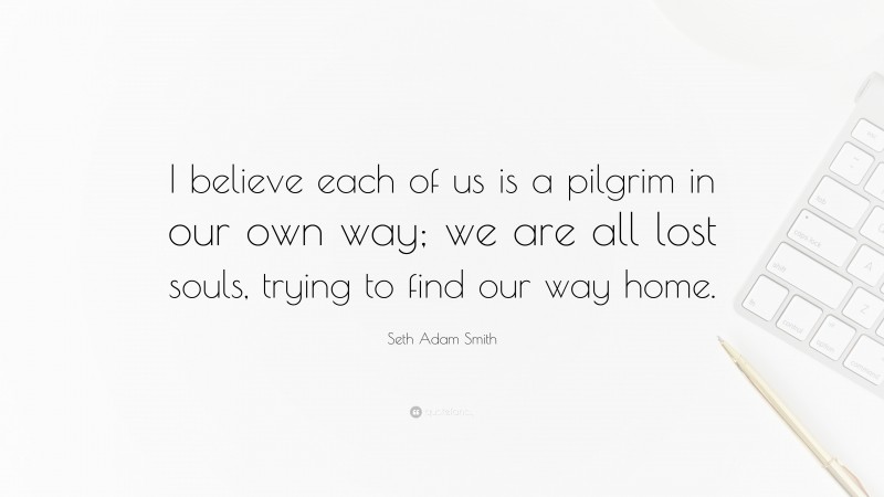 Seth Adam Smith Quote: “I believe each of us is a pilgrim in our own way; we are all lost souls, trying to find our way home.”