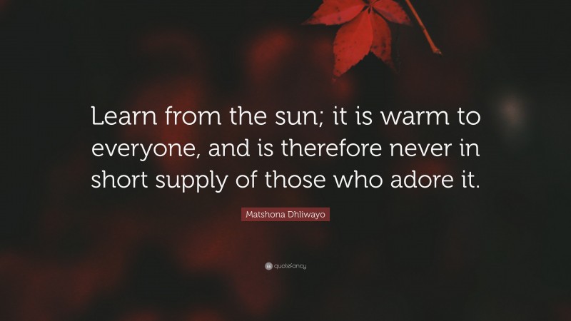 Matshona Dhliwayo Quote: “Learn from the sun; it is warm to everyone, and is therefore never in short supply of those who adore it.”