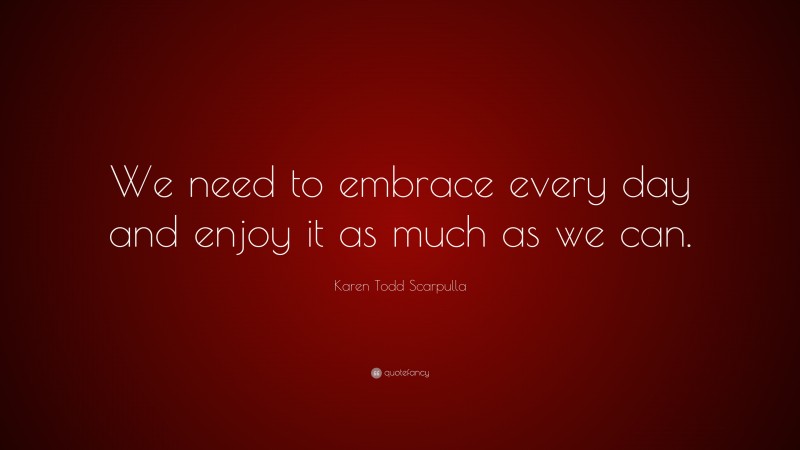 Karen Todd Scarpulla Quote: “We need to embrace every day and enjoy it as much as we can.”