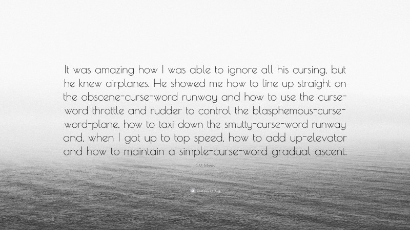 G.M. Monks Quote: “It was amazing how I was able to ignore all his cursing, but he knew airplanes. He showed me how to line up straight on the obscene-curse-word runway and how to use the curse-word throttle and rudder to control the blasphemous-curse-word-plane, how to taxi down the smutty-curse-word runway and, when I got up to top speed, how to add up-elevator and how to maintain a simple-curse-word gradual ascent.”