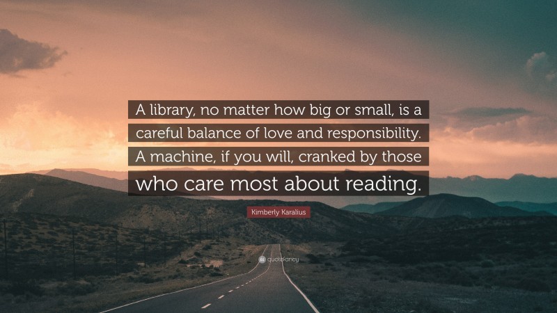 Kimberly Karalius Quote: “A library, no matter how big or small, is a careful balance of love and responsibility. A machine, if you will, cranked by those who care most about reading.”