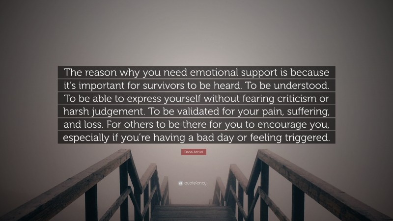 Dana Arcuri Quote: “The reason why you need emotional support is because it’s important for survivors to be heard. To be understood. To be able to express yourself without fearing criticism or harsh judgement. To be validated for your pain, suffering, and loss. For others to be there for you to encourage you, especially if you’re having a bad day or feeling triggered.”