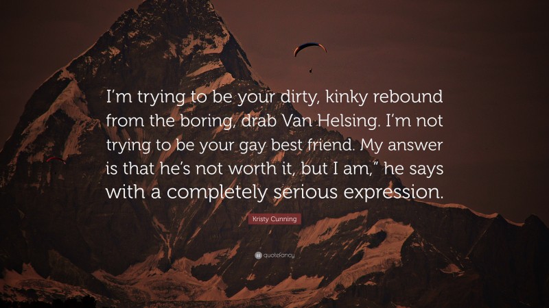 Kristy Cunning Quote: “I’m trying to be your dirty, kinky rebound from the boring, drab Van Helsing. I’m not trying to be your gay best friend. My answer is that he’s not worth it, but I am,” he says with a completely serious expression.”