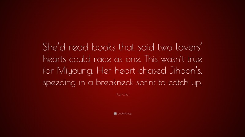 Kat Cho Quote: “She’d read books that said two lovers’ hearts could race as one. This wasn’t true for Miyoung. Her heart chased Jihoon’s, speeding in a breakneck sprint to catch up.”