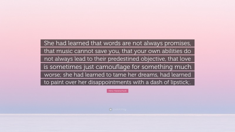 Nino Haratischwili Quote: “She had learned that words are not always promises, that music cannot save you, that your own abilities do not always lead to their predestined objective, that love is sometimes just camouflage for something much worse; she had learned to tame her dreams, had learned to paint over her disappointments with a dash of lipstick;.”