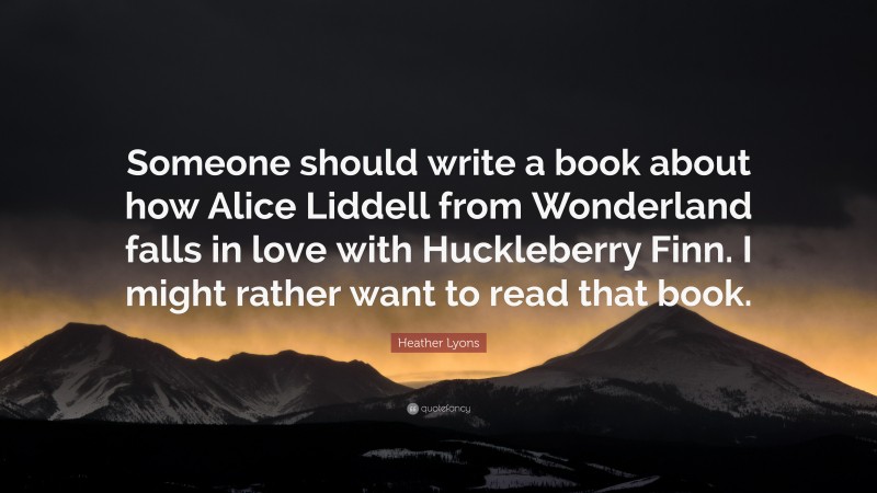 Heather Lyons Quote: “Someone should write a book about how Alice Liddell from Wonderland falls in love with Huckleberry Finn. I might rather want to read that book.”