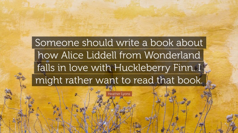 Heather Lyons Quote: “Someone should write a book about how Alice Liddell from Wonderland falls in love with Huckleberry Finn. I might rather want to read that book.”