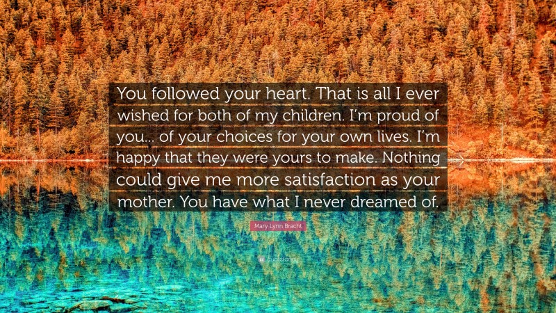 Mary Lynn Bracht Quote: “You followed your heart. That is all I ever wished for both of my children. I’m proud of you... of your choices for your own lives. I’m happy that they were yours to make. Nothing could give me more satisfaction as your mother. You have what I never dreamed of.”