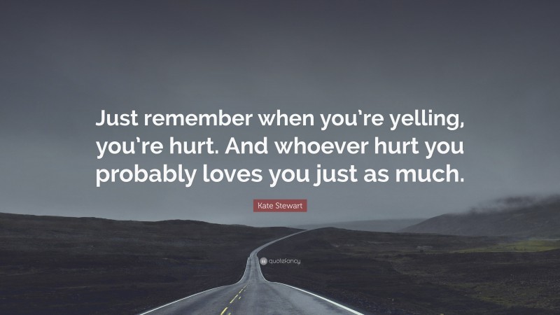 Kate Stewart Quote: “Just remember when you’re yelling, you’re hurt. And whoever hurt you probably loves you just as much.”