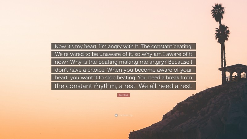 Iain Reid Quote: “Now it’s my heart. I’m angry with it. The constant beating. We’re wired to be unaware of it, so why am I aware of it now? Why is the beating making me angry? Because I don’t have a choice. When you become aware of your heart, you want it to stop beating. You need a break from the constant rhythm, a rest. We all need a rest.”