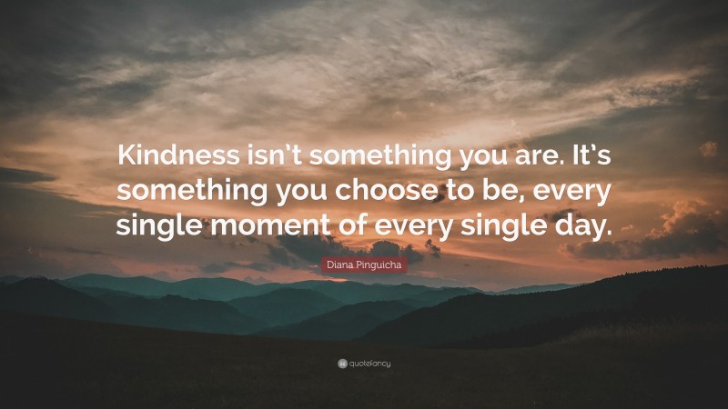 Diana Pinguicha Quote: “Kindness isn’t something you are. It’s something you choose to be, every single moment of every single day.”