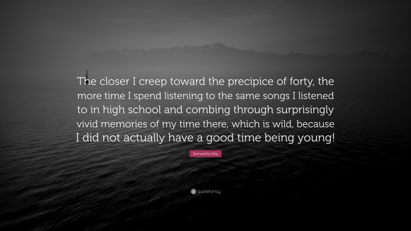 Samantha Irby Quote: “The closer I creep toward the precipice of forty, the more time I spend listening to the same songs I listened to in high school and combing through surprisingly vivid memories of my time there, which is wild, because I did not actually have a good time being young!”