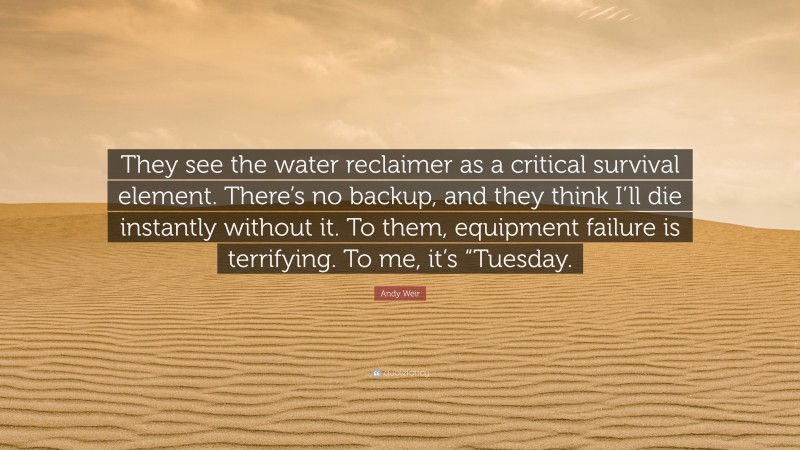 Andy Weir Quote: “They see the water reclaimer as a critical survival element. There’s no backup, and they think I’ll die instantly without it. To them, equipment failure is terrifying. To me, it’s “Tuesday.”