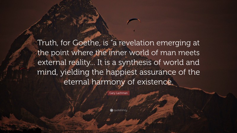 Gary Lachman Quote: “Truth, for Goethe, is “a revelation emerging at the point where the inner world of man meets external reality... It is a synthesis of world and mind, yielding the happiest assurance of the eternal harmony of existence.”
