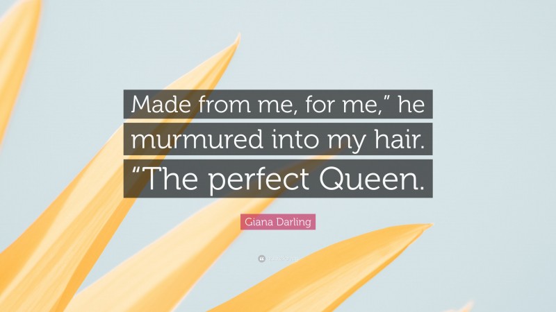 Giana Darling Quote: “Made from me, for me,” he murmured into my hair. “The perfect Queen.”