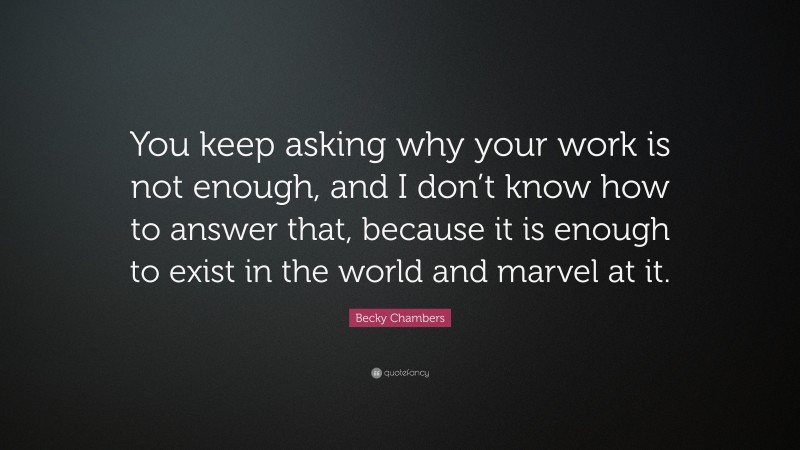 Becky Chambers Quote: “You keep asking why your work is not enough, and I don’t know how to answer that, because it is enough to exist in the world and marvel at it.”