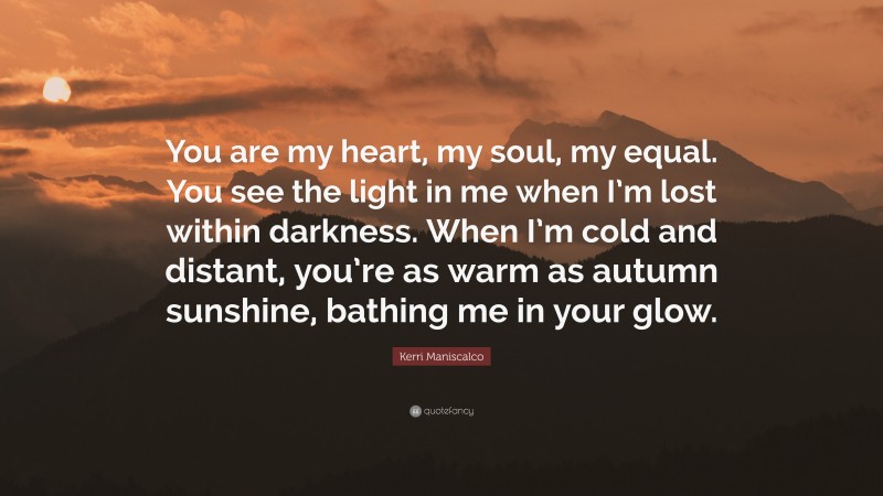 Kerri Maniscalco Quote: “You are my heart, my soul, my equal. You see the light in me when I’m lost within darkness. When I’m cold and distant, you’re as warm as autumn sunshine, bathing me in your glow.”