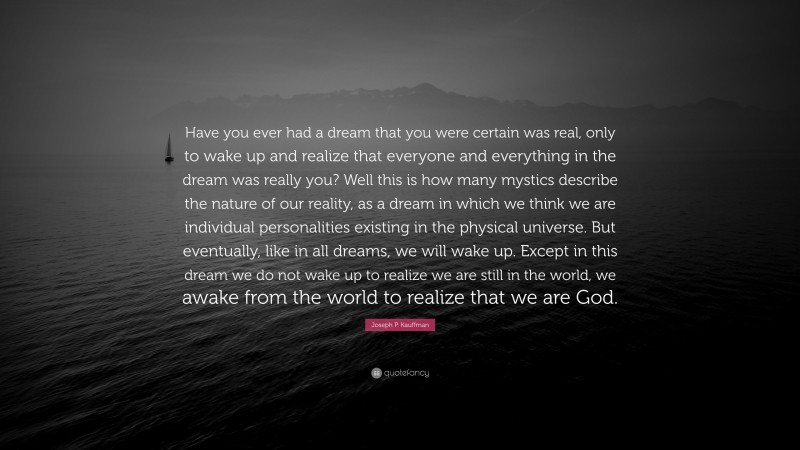 Joseph P. Kauffman Quote: “Have you ever had a dream that you were certain was real, only to wake up and realize that everyone and everything in the dream was really you? Well this is how many mystics describe the nature of our reality, as a dream in which we think we are individual personalities existing in the physical universe. But eventually, like in all dreams, we will wake up. Except in this dream we do not wake up to realize we are still in the world, we awake from the world to realize that we are God.”