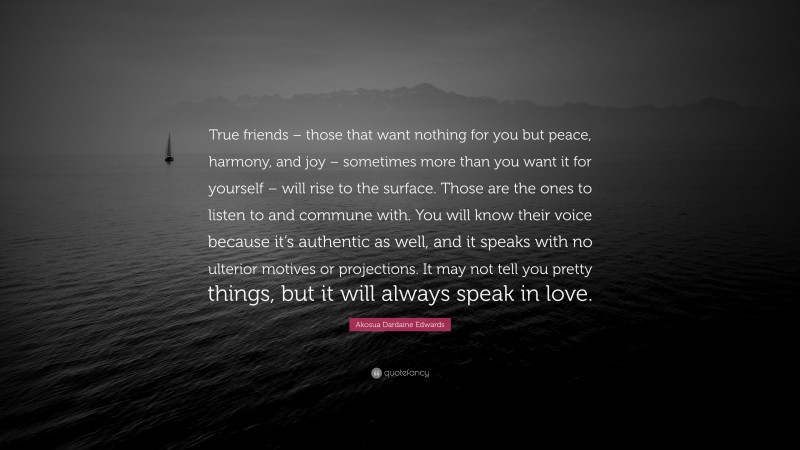 Akosua Dardaine Edwards Quote: “True friends – those that want nothing for you but peace, harmony, and joy – sometimes more than you want it for yourself – will rise to the surface. Those are the ones to listen to and commune with. You will know their voice because it’s authentic as well, and it speaks with no ulterior motives or projections. It may not tell you pretty things, but it will always speak in love.”