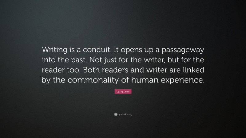 Lang Leav Quote: “Writing is a conduit. It opens up a passageway into the past. Not just for the writer, but for the reader too. Both readers and writer are linked by the commonality of human experience.”