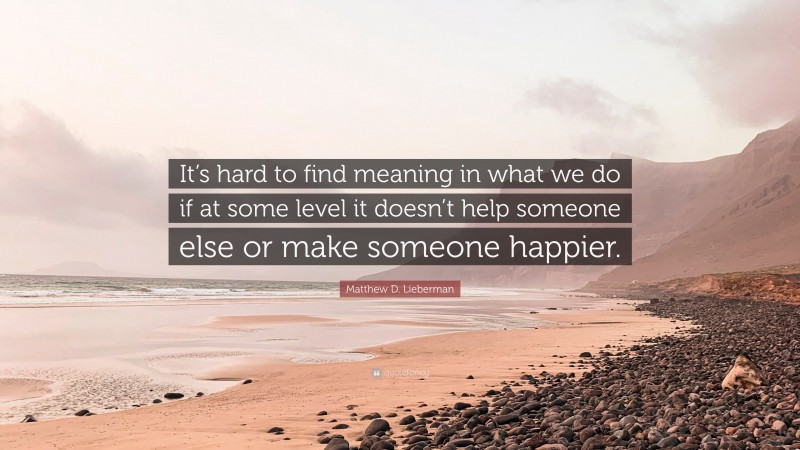 Matthew D. Lieberman Quote: “It’s hard to find meaning in what we do if at some level it doesn’t help someone else or make someone happier.”