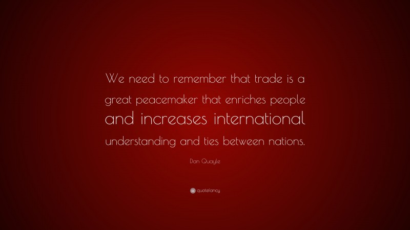 Dan Quayle Quote: “We need to remember that trade is a great peacemaker that enriches people and increases international understanding and ties between nations.”