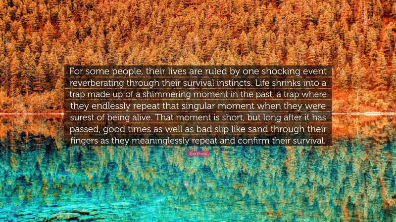 Bora Chung Quote: “For some people, their lives are ruled by one shocking event reverberating through their survival instincts. Life shrinks into a trap made up of a shimmering moment in the past, a trap where they endlessly repeat that singular moment when they were surest of being alive. That moment is short, but long after it has passed, good times as well as bad slip like sand through their fingers as they meaninglessly repeat and confirm their survival.”