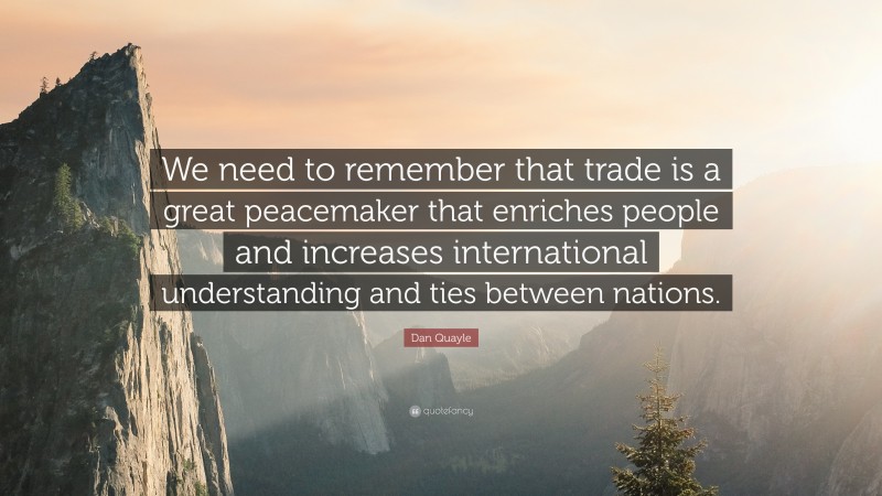 Dan Quayle Quote: “We need to remember that trade is a great peacemaker that enriches people and increases international understanding and ties between nations.”