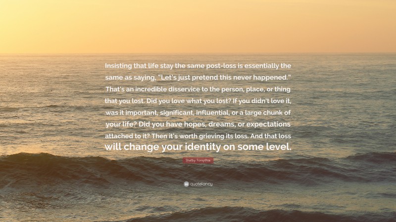 Shelby Forsythia Quote: “Insisting that life stay the same post-loss is essentially the same as saying, “Let’s just pretend this never happened.” That’s an incredible disservice to the person, place, or thing that you lost. Did you love what you lost? If you didn’t love it, was it important, significant, influential, or a large chunk of your life? Did you have hopes, dreams, or expectations attached to it? Then it’s worth grieving its loss. And that loss will change your identity on some level.”