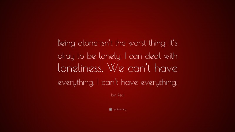 Iain Reid Quote: “Being alone isn’t the worst thing. It’s okay to be lonely. I can deal with loneliness. We can’t have everything. I can’t have everything.”