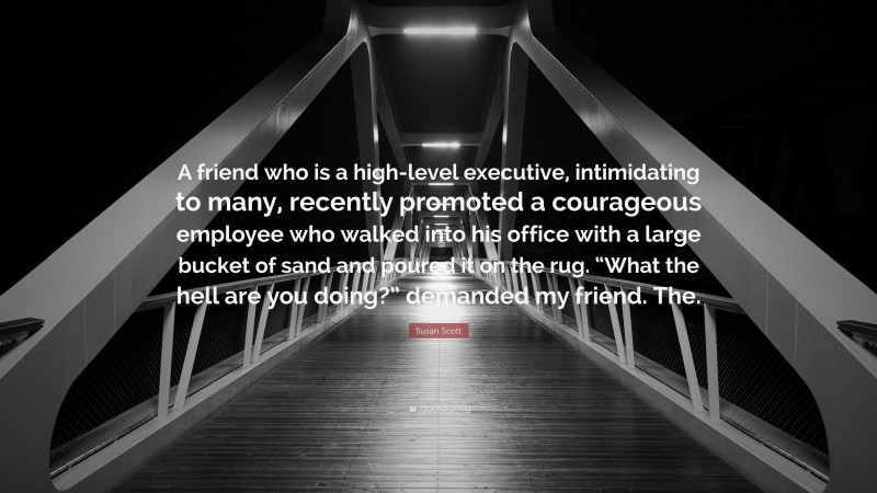 Susan Scott Quote: “A friend who is a high-level executive, intimidating to many, recently promoted a courageous employee who walked into his office with a large bucket of sand and poured it on the rug. “What the hell are you doing?” demanded my friend. The.”