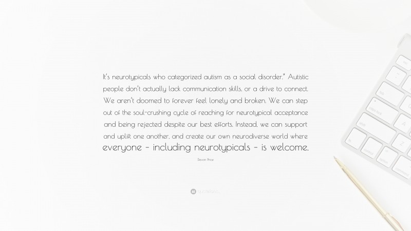 Devon Price Quote: “It’s neurotypicals who categorized autism as a social disorder.” Autistic people don’t actually lack communication skills, or a drive to connect. We aren’t doomed to forever feel lonely and broken. We can step out of the soul-crushing cycle of reaching for neurotypical acceptance and being rejected despite our best efforts. Instead, we can support and uplift one another, and create our own neurodiverse world where everyone – including neurotypicals – is welcome.”