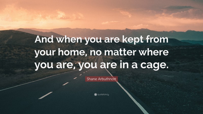 Shane Arbuthnott Quote: “And when you are kept from your home, no matter where you are, you are in a cage.”