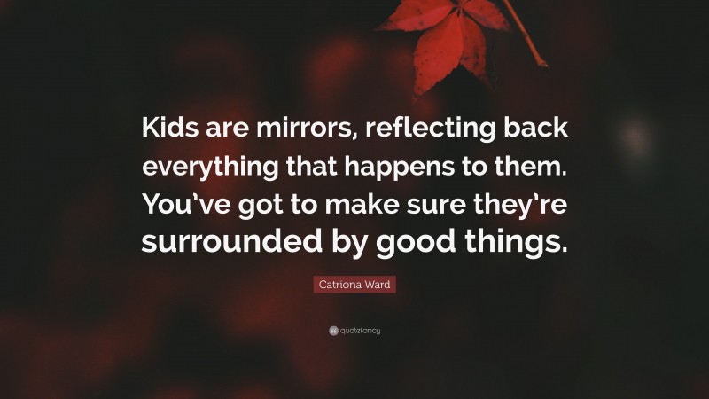 Catriona Ward Quote: “Kids are mirrors, reflecting back everything that happens to them. You’ve got to make sure they’re surrounded by good things.”