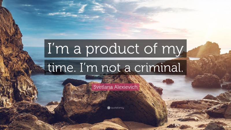 Svetlana Alexievich Quote: “I’m a product of my time. I’m not a criminal.”