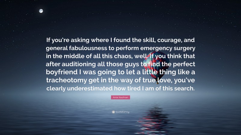 Amie Kaufman Quote: “If you’re asking where I found the skill, courage, and general fabulousness to perform emergency surgery in the middle of all this chaos, well. If you think that after auditioning all those guys to find the perfect boyfriend I was going to let a little thing like a tracheotomy get in the way of true love, you’ve clearly underestimated how tired I am of this search.”