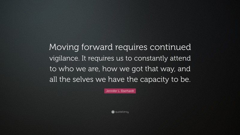 Jennifer L. Eberhardt Quote: “Moving forward requires continued vigilance. It requires us to constantly attend to who we are, how we got that way, and all the selves we have the capacity to be.”