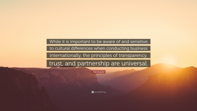 Dan Quayle Quote: “While it is important to be aware of and sensitive to cultural differences when conducting business internationally, the principles of transparency, trust, and partnership are universal.”