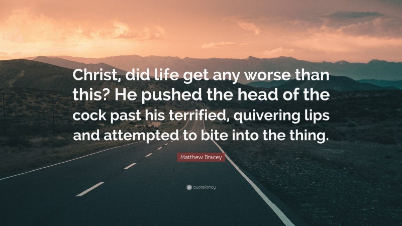 Matthew Bracey Quote: “Christ, did life get any worse than this? He pushed the head of the cock past his terrified, quivering lips and attempted to bite into the thing.”