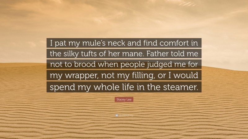 Stacey Lee Quote: “I pat my mule’s neck and find comfort in the silky tufts of her mane. Father told me not to brood when people judged me for my wrapper, not my filling, or I would spend my whole life in the steamer.”