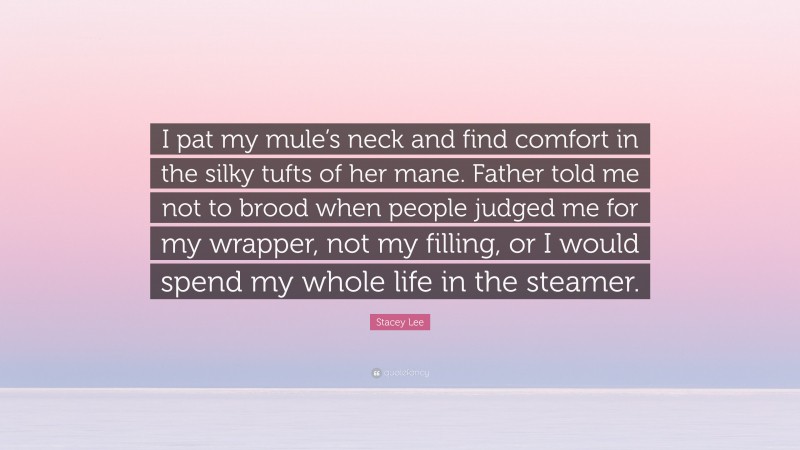 Stacey Lee Quote: “I pat my mule’s neck and find comfort in the silky tufts of her mane. Father told me not to brood when people judged me for my wrapper, not my filling, or I would spend my whole life in the steamer.”