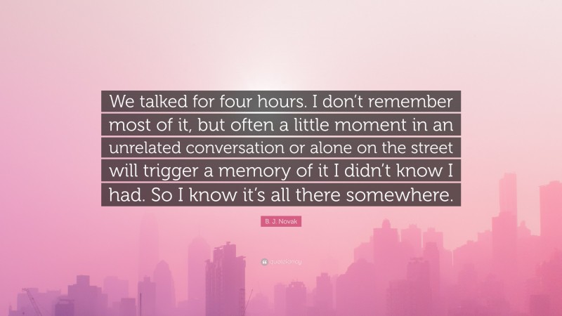 B. J. Novak Quote: “We talked for four hours. I don’t remember most of it, but often a little moment in an unrelated conversation or alone on the street will trigger a memory of it I didn’t know I had. So I know it’s all there somewhere.”